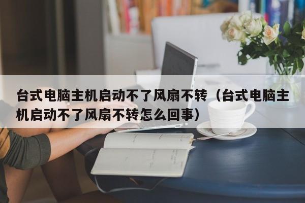 台式电脑主机启动不了风扇不转（台式电脑主机启动不了风扇不转怎么回事）