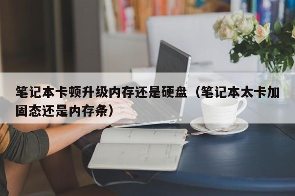 笔记本卡顿升级内存还是硬盘（笔记本太卡加固态还是内存条）