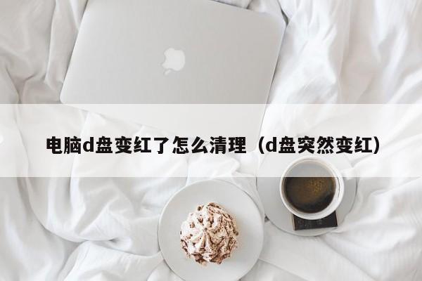 电脑d盘变红了怎么清理（d盘突然变红）