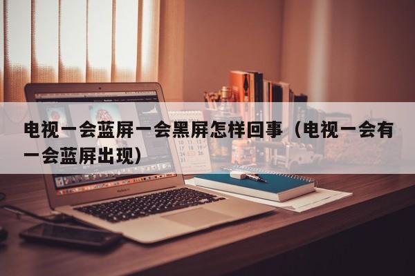 电视一会蓝屏一会黑屏怎样回事（电视一会有一会蓝屏出现）