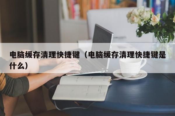 电脑缓存清理快捷键（电脑缓存清理快捷键是什么）