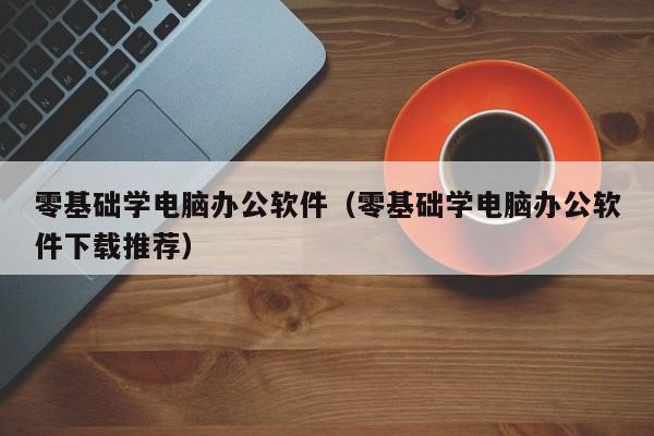 零基础学电脑办公软件（零基础学电脑办公软件下载推荐）