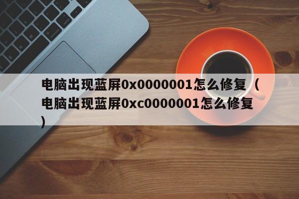 电脑出现蓝屏0x0000001怎么修复（电脑出现蓝屏0xc0000001怎么修复）