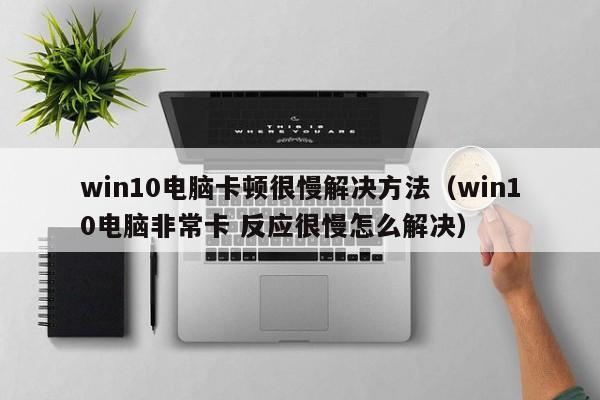 win10电脑卡顿很慢解决方法（win10电脑非常卡 反应很慢怎么解决）