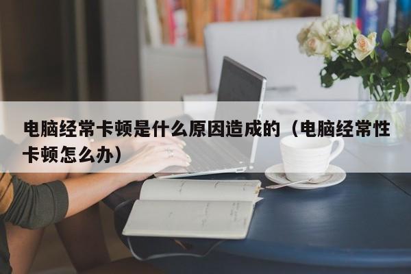 电脑经常卡顿是什么原因造成的（电脑经常性卡顿怎么办）