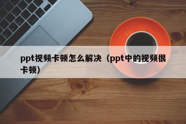 ppt视频卡顿怎么解决（ppt中的视频很卡顿）