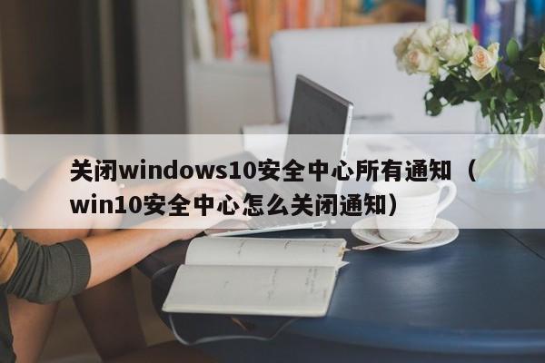 关闭windows10安全中心所有通知（win10安全中心怎么关闭通知）