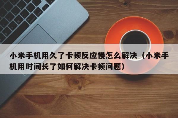 小米手机用久了卡顿反应慢怎么解决（小米手机用时间长了如何解决卡顿问题）