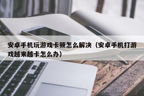 安卓手机玩游戏卡顿怎么解决（安卓手机打游戏越来越卡怎么办）