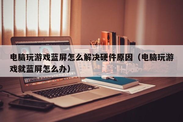 电脑玩游戏蓝屏怎么解决硬件原因（电脑玩游戏就蓝屏怎么办）