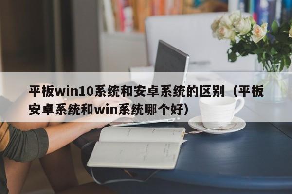 平板win10系统和安卓系统的区别（平板安卓系统和win系统哪个好）