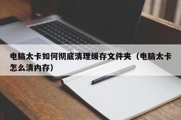 电脑太卡如何彻底清理缓存文件夹（电脑太卡怎么清内存）