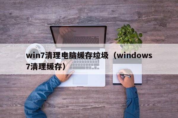 win7清理电脑缓存垃圾（windows7清理缓存）