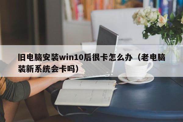 旧电脑安装win10后很卡怎么办（老电脑装新系统会卡吗）