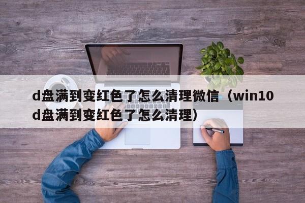 d盘满到变红色了怎么清理微信（win10d盘满到变红色了怎么清理）