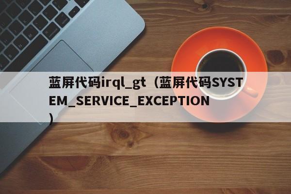 蓝屏代码irql_gt（蓝屏代码SYSTEM_SERVICE_EXCEPTION）