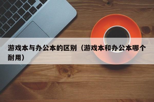 游戏本与办公本的区别（游戏本和办公本哪个耐用）