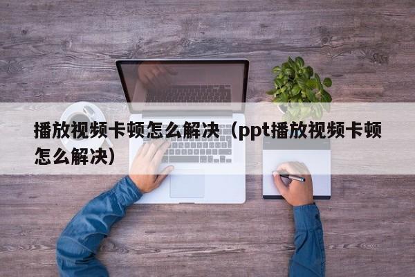 播放视频卡顿怎么解决（ppt播放视频卡顿怎么解决）