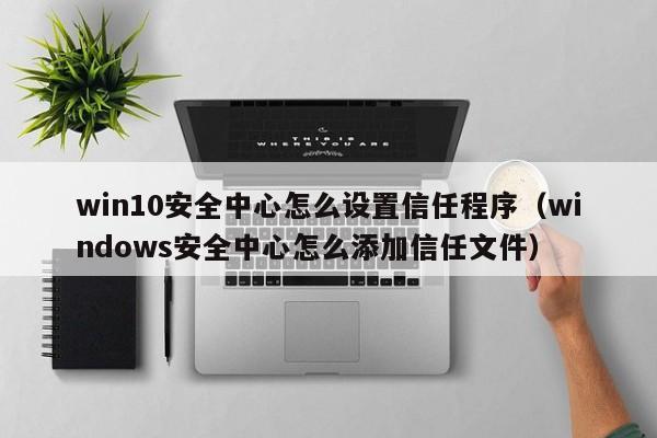 win10安全中心怎么设置信任程序（windows安全中心怎么添加信任文件）