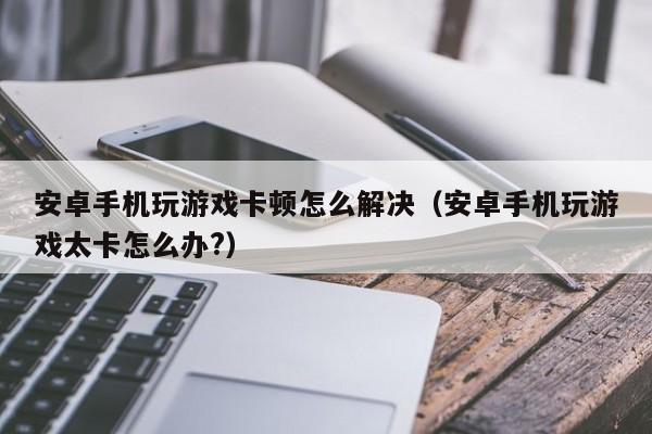 安卓手机玩游戏卡顿怎么解决（安卓手机玩游戏太卡怎么办?）