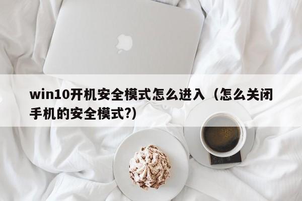 win10开机安全模式怎么进入（怎么关闭手机的安全模式?）