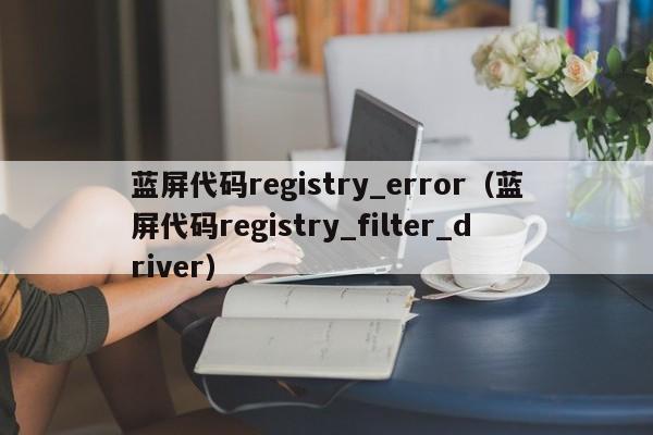 蓝屏代码registry_error（蓝屏代码registry_filter_driver）