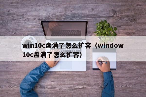 win10c盘满了怎么扩容（window10c盘满了怎么扩容）