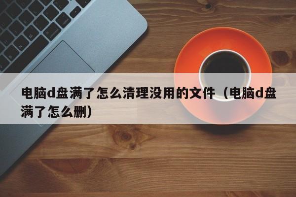 电脑d盘满了怎么清理没用的文件（电脑d盘满了怎么删）