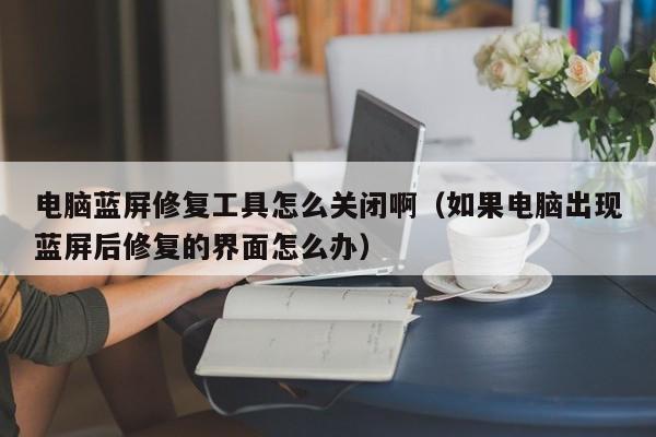 电脑蓝屏修复工具怎么关闭啊（如果电脑出现蓝屏后修复的界面怎么办）