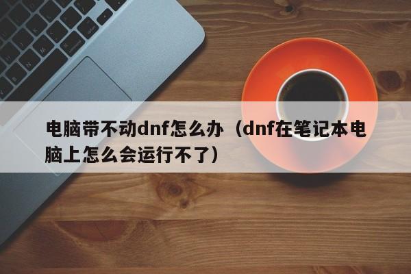 电脑带不动dnf怎么办（dnf在笔记本电脑上怎么会运行不了）