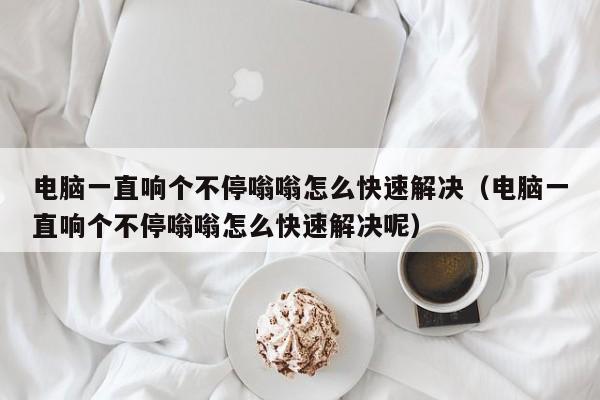 电脑一直响个不停嗡嗡怎么快速解决（电脑一直响个不停嗡嗡怎么快速解决呢）