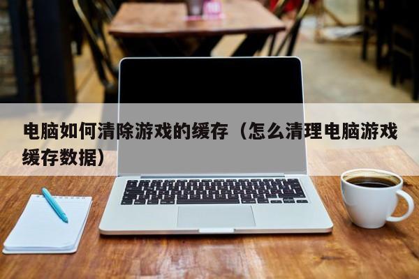 电脑如何清除游戏的缓存（怎么清理电脑游戏缓存数据）