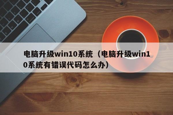 电脑升级win10系统（电脑升级win10系统有错误代码怎么办）