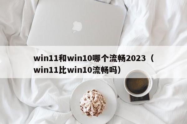 win11和win10哪个流畅2023（win11比win10流畅吗）