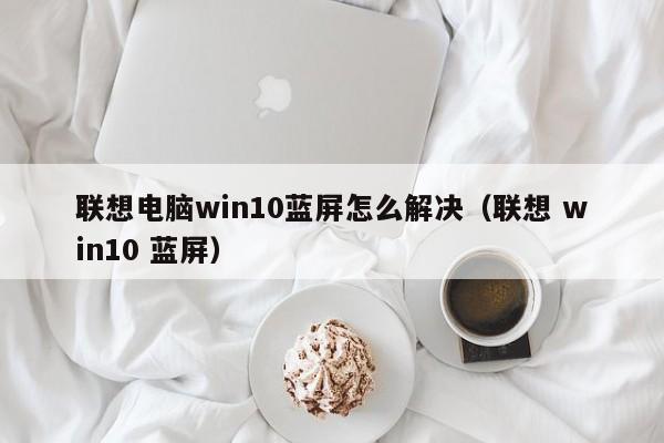 联想电脑win10蓝屏怎么解决（联想 win10 蓝屏）