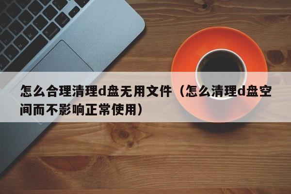 怎么合理清理d盘无用文件（怎么清理d盘空间而不影响正常使用）