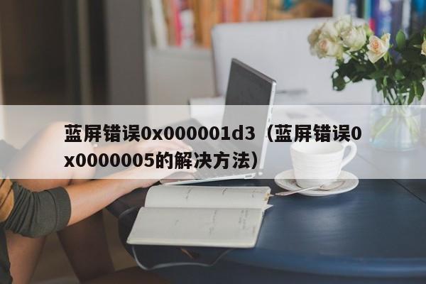 蓝屏错误0x000001d3（蓝屏错误0x0000005的解决方法）