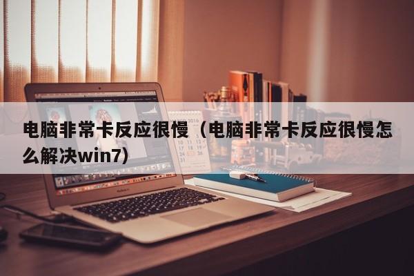 电脑非常卡反应很慢（电脑非常卡反应很慢怎么解决win7）