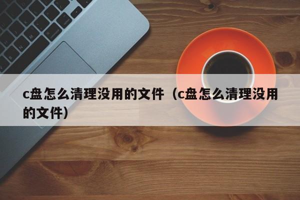 c盘怎么清理没用的文件（c盘怎么清理没用的文件）