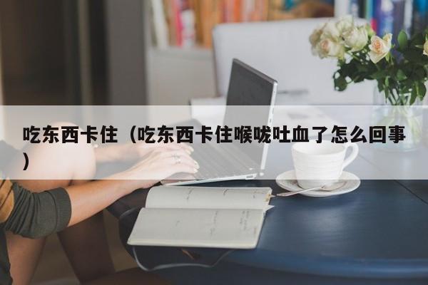 吃东西卡住（吃东西卡住喉咙吐血了怎么回事）