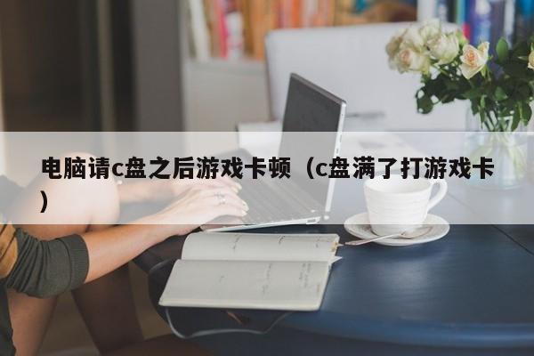 电脑请c盘之后游戏卡顿（c盘满了打游戏卡）