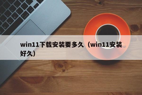 win11下载安装要多久（win11安装好久）