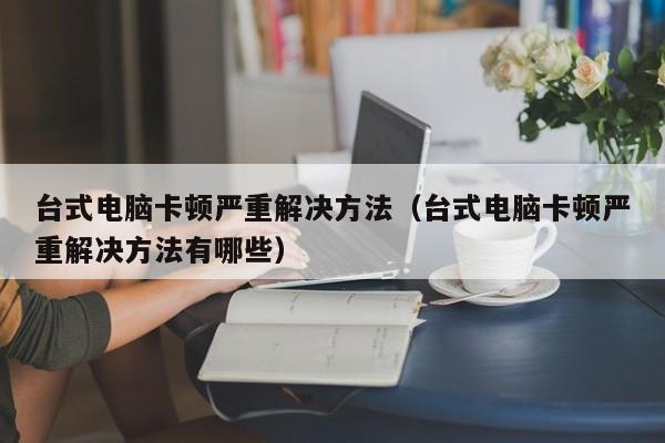 台式电脑卡顿严重解决方法（台式电脑卡顿严重解决方法有哪些）