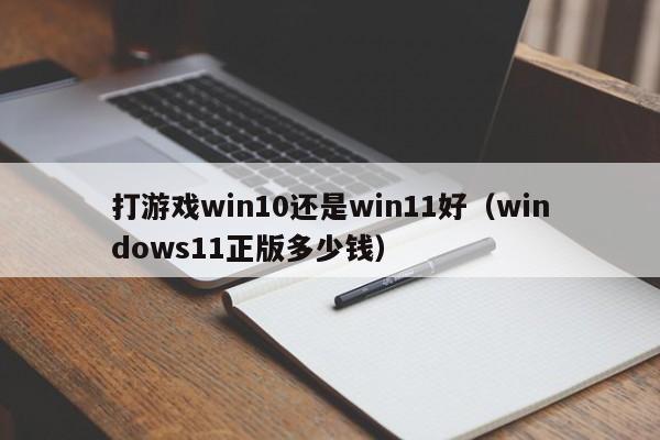 打游戏win10还是win11好（windows11正版多少钱）