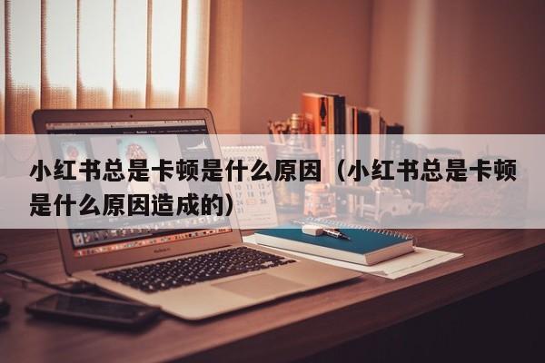 小红书总是卡顿是什么原因（小红书总是卡顿是什么原因造成的）