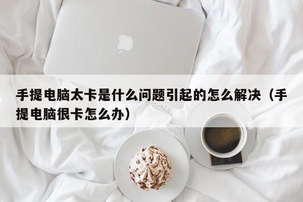 手提电脑太卡是什么问题引起的怎么解决（手提电脑很卡怎么办）