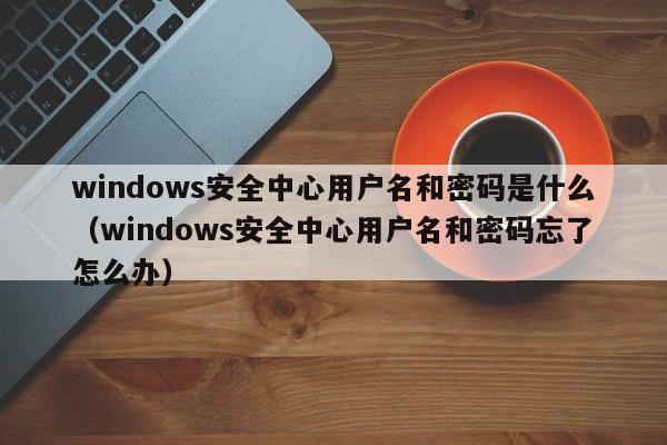 windows安全中心用户名和密码是什么（windows安全中心用户名和密码忘了怎么办）