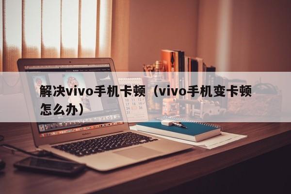 解决vivo手机卡顿（vivo手机变卡顿怎么办）