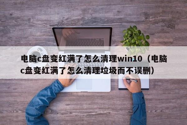 电脑c盘变红满了怎么清理win10（电脑c盘变红满了怎么清理垃圾而不误删）