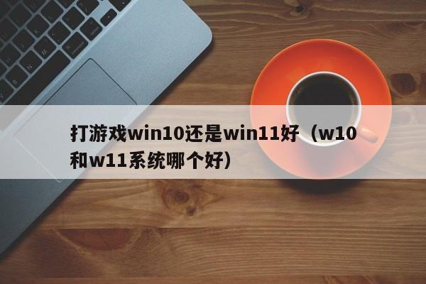 打游戏win10还是win11好（w10和w11系统哪个好）